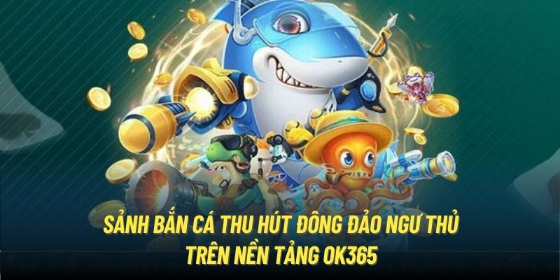 Sảnh Bắn Cá thu hút đông đảo ngư thủ trên nền tảng OK365